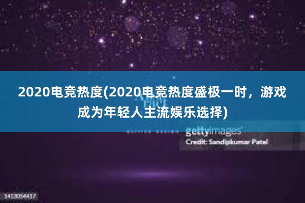 2020电竞热度(2020电竞热度盛极一时，游戏成为年轻人主流娱乐选择)