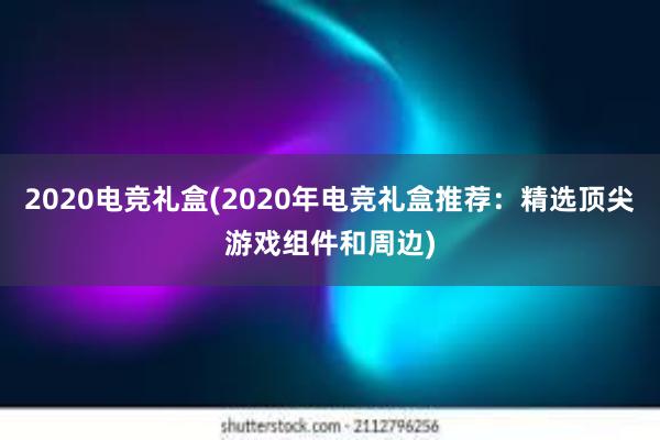 2020电竞礼盒(2020年电竞礼盒推荐：精选顶尖游戏组件和周边)