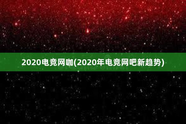 2020电竞网咖(2020年电竞网吧新趋势)