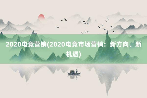 2020电竞营销(2020电竞市场营销：新方向、新机遇)