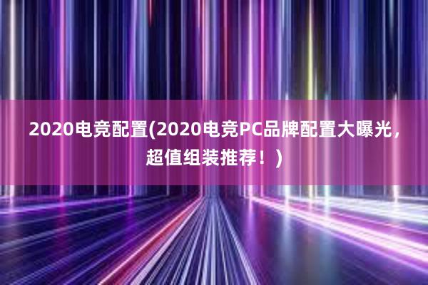 2020电竞配置(2020电竞PC品牌配置大曝光，超值组装推荐！)