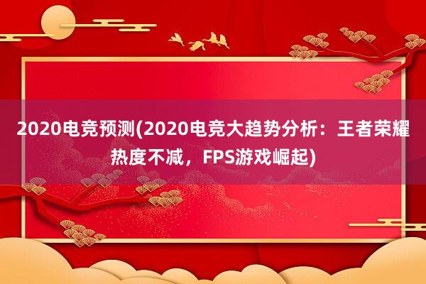 2020电竞预测(2020电竞大趋势分析：王者荣耀热度不减，FPS游戏崛起)