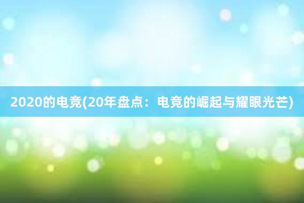 2020的电竞(20年盘点：电竞的崛起与耀眼光芒)