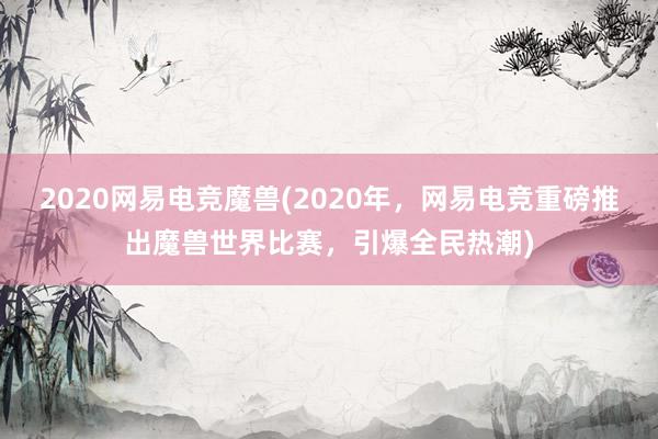 2020网易电竞魔兽(2020年，网易电竞重磅推出魔兽世界比赛，引爆全民热潮)