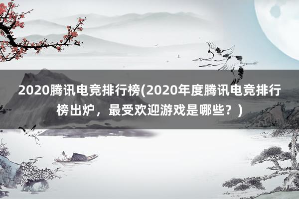 2020腾讯电竞排行榜(2020年度腾讯电竞排行榜出炉，最受欢迎游戏是哪些？)