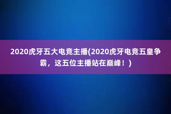 2020虎牙五大电竞主播(2020虎牙电竞五皇争霸，这五位主播站在巅峰！)