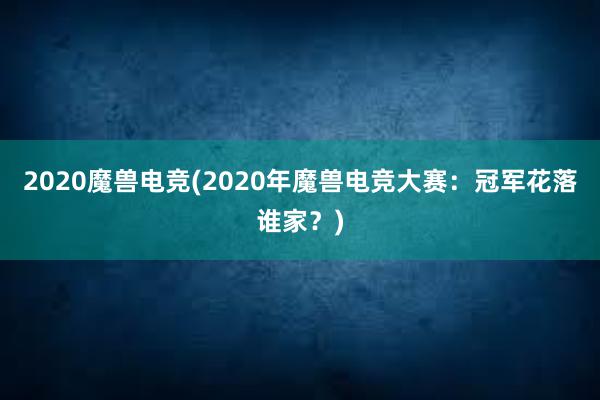 2020魔兽电竞(2020年魔兽电竞大赛：冠军花落谁家？)