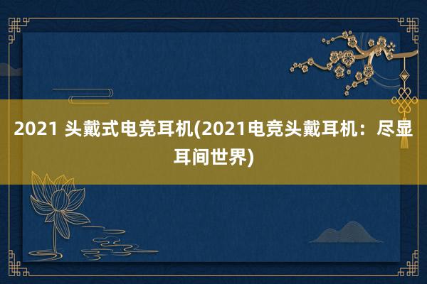 2021 头戴式电竞耳机(2021电竞头戴耳机：尽显耳间世界)