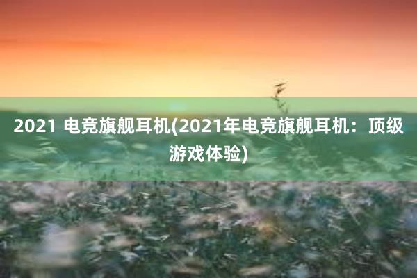 2021 电竞旗舰耳机(2021年电竞旗舰耳机：顶级游戏体验)