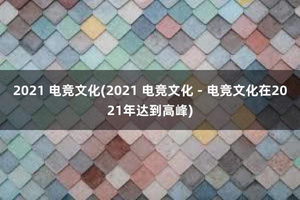 2021 电竞文化(2021 电竞文化 - 电竞文化在2021年达到高峰)