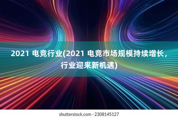 2021 电竞行业(2021 电竞市场规模持续增长，行业迎来新机遇)