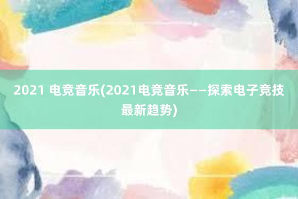 2021 电竞音乐(2021电竞音乐——探索电子竞技最新趋势)