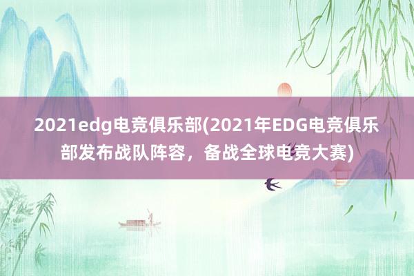 2021edg电竞俱乐部(2021年EDG电竞俱乐部发布战队阵容，备战全球电竞大赛)