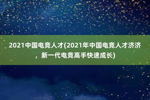 2021中国电竞人才(2021年中国电竞人才济济，新一代电竞高手快速成长)