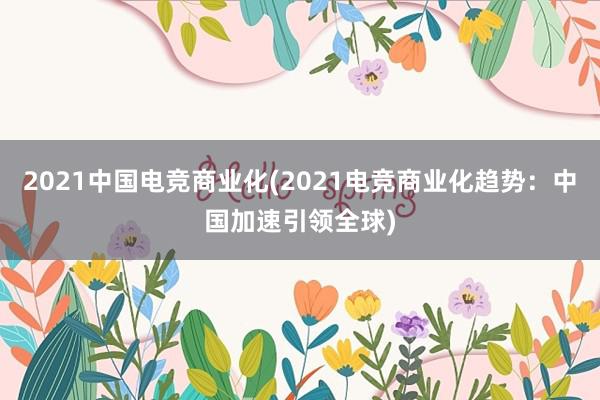 2021中国电竞商业化(2021电竞商业化趋势：中国加速引领全球)