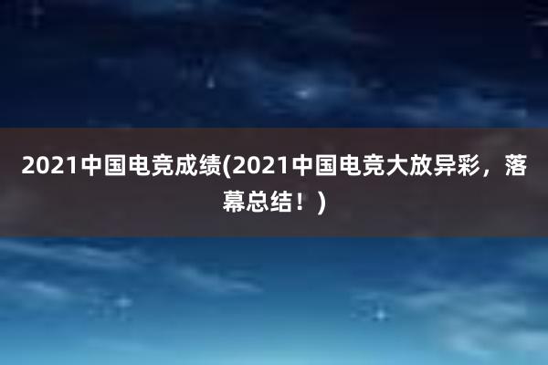 2021中国电竞成绩(2021中国电竞大放异彩，落幕总结！)