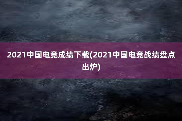 2021中国电竞成绩下载(2021中国电竞战绩盘点出炉)