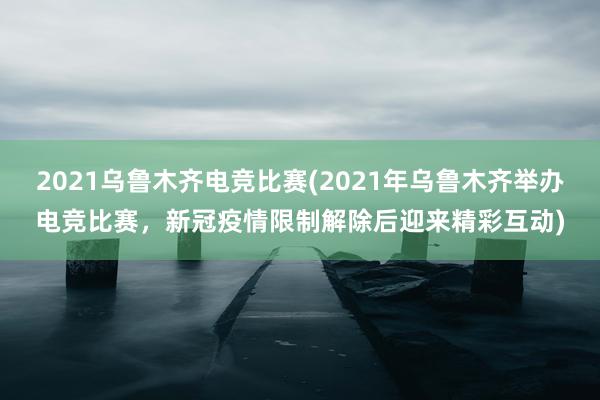 2021乌鲁木齐电竞比赛(2021年乌鲁木齐举办电竞比赛，新冠疫情限制解除后迎来精彩互动)