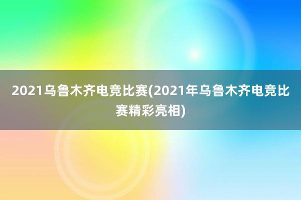 2021乌鲁木齐电竞比赛(2021年乌鲁木齐电竞比赛精彩亮相)