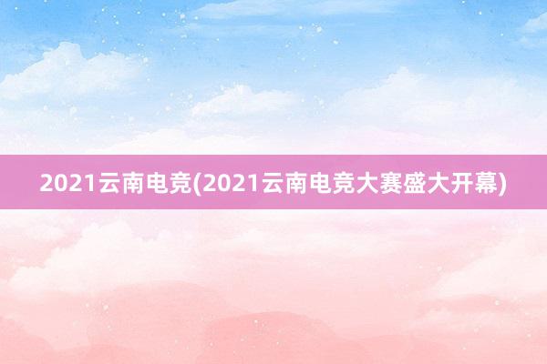 2021云南电竞(2021云南电竞大赛盛大开幕)