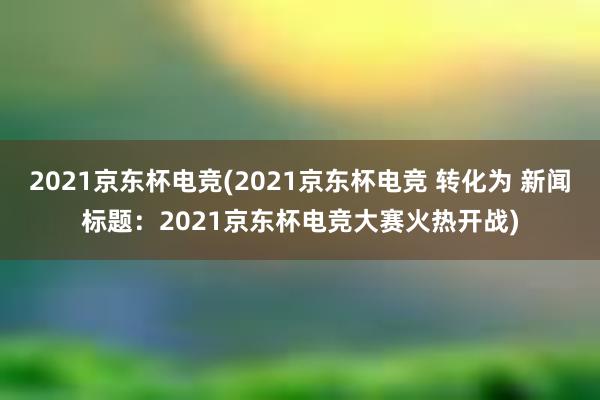 2021京东杯电竞(2021京东杯电竞 转化为 新闻标题：2021京东杯电竞大赛火热开战)