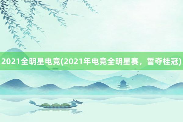 2021全明星电竞(2021年电竞全明星赛，誓夺桂冠)