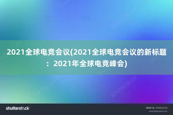 2021全球电竞会议(2021全球电竞会议的新标题：2021年全球电竞峰会)