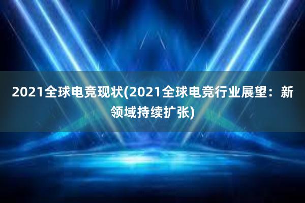 2021全球电竞现状(2021全球电竞行业展望：新领域持续扩张)