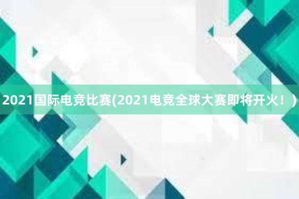 2021国际电竞比赛(2021电竞全球大赛即将开火！)