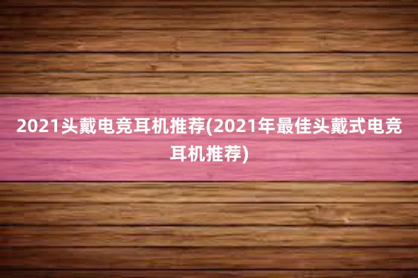 2021头戴电竞耳机推荐(2021年最佳头戴式电竞耳机推荐)