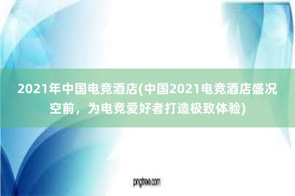 2021年中国电竞酒店(中国2021电竞酒店盛况空前，为电竞爱好者打造极致体验)