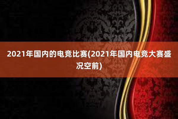 2021年国内的电竞比赛(2021年国内电竞大赛盛况空前)