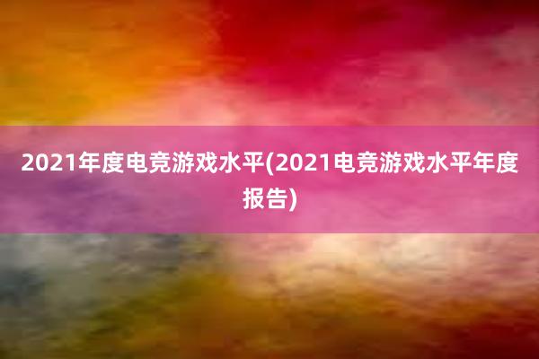 2021年度电竞游戏水平(2021电竞游戏水平年度报告)