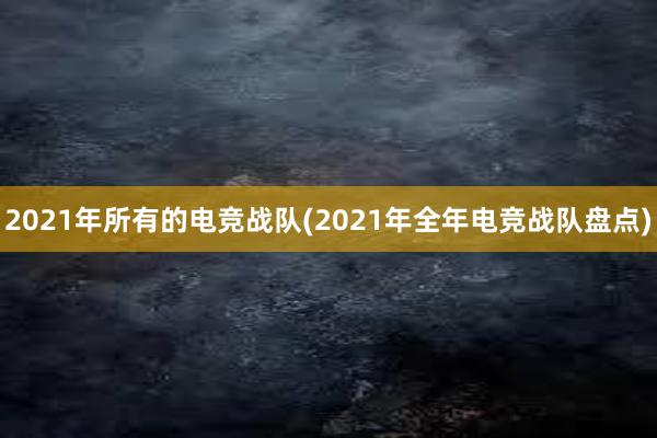 2021年所有的电竞战队(2021年全年电竞战队盘点)