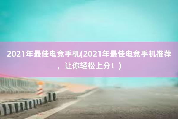 2021年最佳电竞手机(2021年最佳电竞手机推荐，让你轻松上分！)