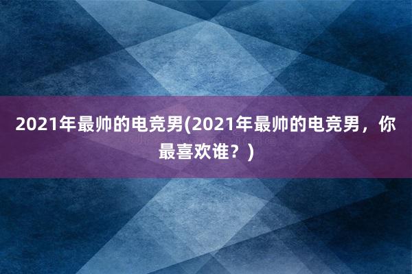 2021年最帅的电竞男(2021年最帅的电竞男，你最喜欢谁？)