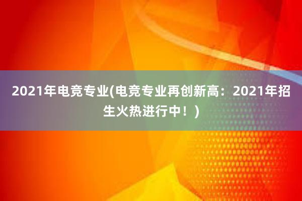 2021年电竞专业(电竞专业再创新高：2021年招生火热进行中！)