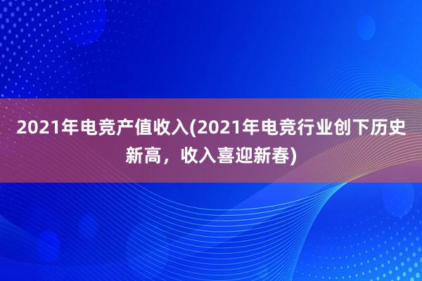 2021年电竞产值收入(2021年电竞行业创下历史新高，收入喜迎新春)