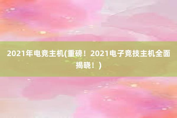 2021年电竞主机(重磅！2021电子竞技主机全面揭晓！)