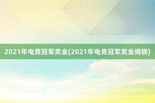 2021年电竞冠军奖金(2021年电竞冠军奖金揭晓)