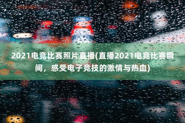 2021电竞比赛照片直播(直播2021电竞比赛瞬间，感受电子竞技的激情与热血)