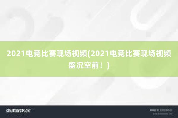 2021电竞比赛现场视频(2021电竞比赛现场视频盛况空前！)