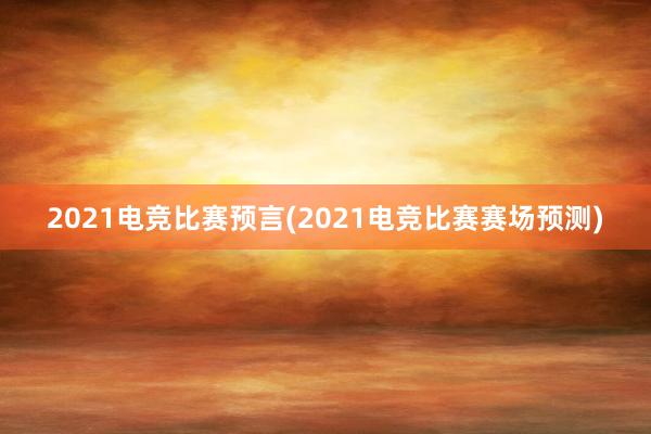 2021电竞比赛预言(2021电竞比赛赛场预测)