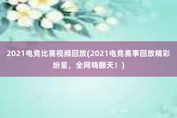 2021电竞比赛视频回放(2021电竞赛事回放精彩纷呈，全网嗨翻天！)