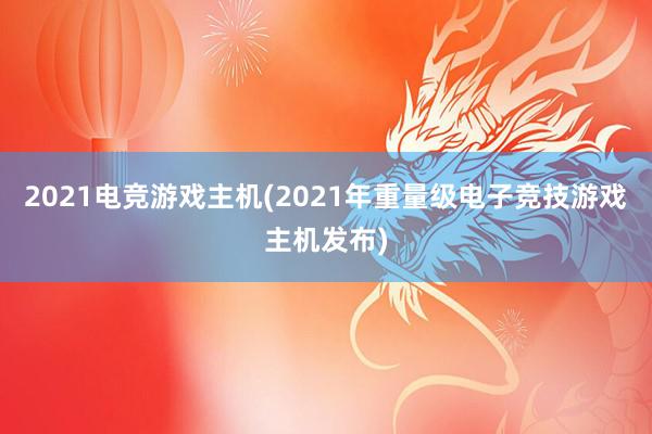 2021电竞游戏主机(2021年重量级电子竞技游戏主机发布)