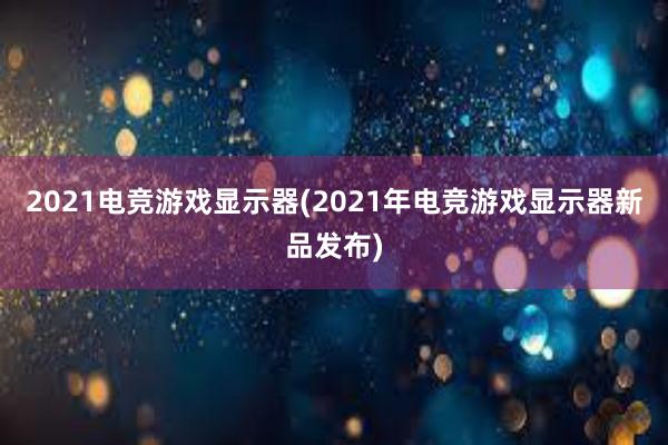 2021电竞游戏显示器(2021年电竞游戏显示器新品发布)