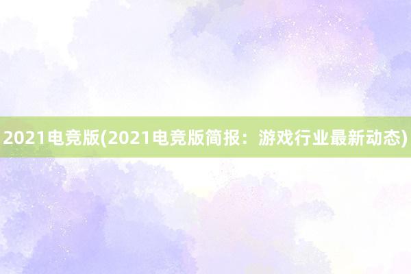 2021电竞版(2021电竞版简报：游戏行业最新动态)