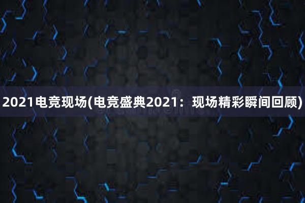 2021电竞现场(电竞盛典2021：现场精彩瞬间回顾)