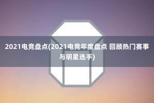 2021电竞盘点(2021电竞年度盘点 回顾热门赛事与明星选手)