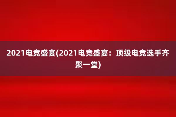 2021电竞盛宴(2021电竞盛宴：顶级电竞选手齐聚一堂)